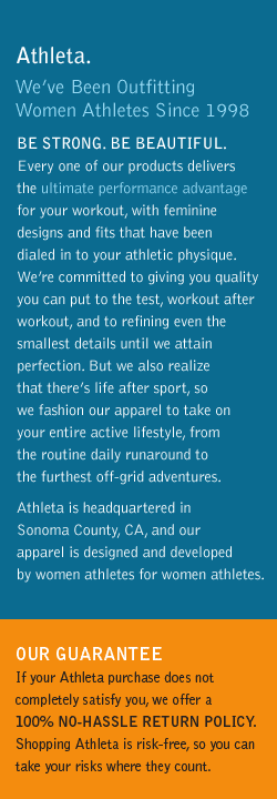 athleta. we've been outfitting women athletes since 1998. be strong. be beautiful. every one of our products delivers the ultimate performance advantage for your workout, with feminine designs and fits that have been dialed in to your athletic physique. we're committed to giving you quality you can put to the test, workout after workout, and to refining even the smallest details until we attain perfection. but we also realize that there's life after sport, so we fashion our apparel to take on your entire active lifestyle, from the routine dalily runaround to the furthest off-grid adventures. athleta is headquartered in sonoma county, ca, and our apparel is designed and developed by women athletes for women athletes. our guarantee. if your athleta purchase does not completely satisfy you, we offer a 100% no-hassle return policy. shopping athleta is risk-free, so you can take your risks where they count.