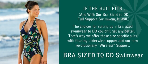 if the suit fits... (and with our bra sized to dd full support swimwear, it will.) the choices for suiting up in bra sized swimwear to dd couldn't get any better. that's why we offer these size specific suits with floating underwire support and our new revolutionary 'wireless' support. bra sized to dd swimwear