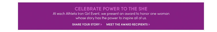 celebrate power to the she. at each athleta iron girl event, we present an award to honor one woman whose story has the power to inspire all of us.