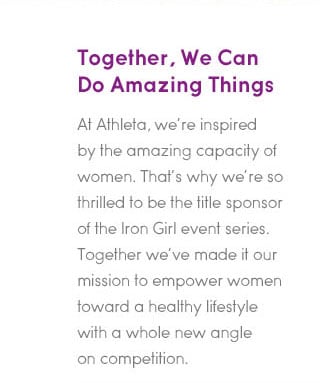 together, we can do amazing things. at athleta, we're inspirte by the amazing capacity of women. that's why we're so thrilled to be the title sponsor of the iron girl event series. together we've made it our mission to empower women toward a healthy lifestyle with a whole new angle on competition.