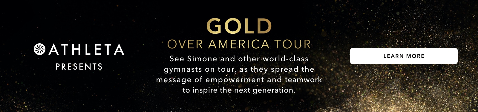 Athleta presents gold over america tour. See simone on tour with an all-start team of gymnasts, as they spread the message of empowerment and teamwork to inspire the next generation. Learn more