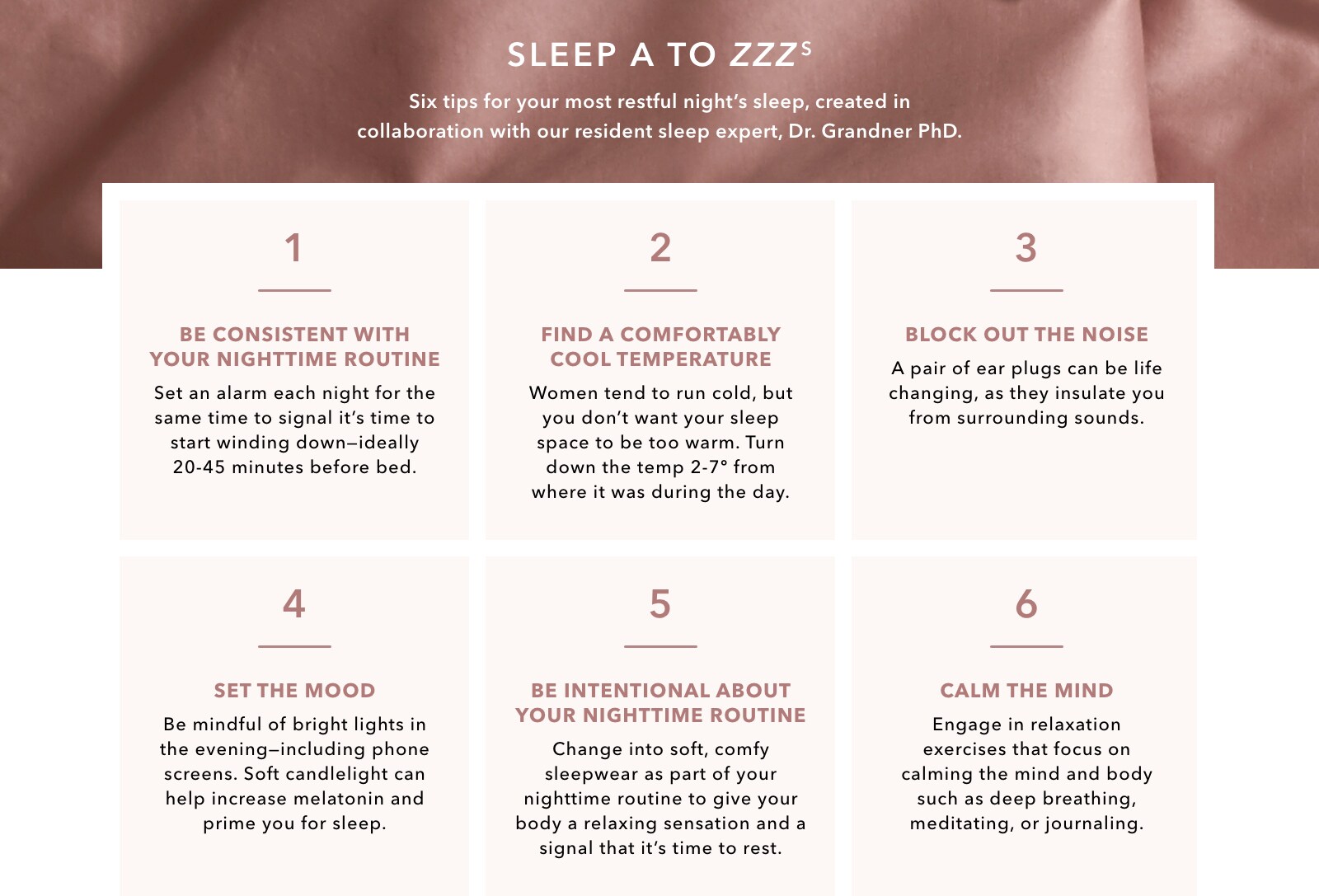 SLEEP A TO ZZZZs. Six tips for your most restful night's sleep, created in collaboration with our resident sleep expert, Dr. Grandner PhD. 1. Be consistent with your nighttime routine: Set an alarm each night for the same time to signal it's time to wind down—ideally 20-45 minutes before bed. 2. Find a comfortably cool temperature: Women tend to run cold, but you don’t want your sleep space to be too warm. Turn down the temp 2-7 degrees from where it was during the day. 3. Block out the noise: A pair of ear plugs can be life changing, as they insulate you from surrounding sounds. 4. Set the mood: Be mindful of bright lights in the evening – including phone screens. Soft candlelight can help increase melatonin and prime you for sleep. 5. Be intentional about your nighttime routine: Change into soft, comfy sleepwear as part of your nighttime routine to give your body a relaxing sensation and a signal that it’s time to rest. 6. Calm the mind: Engage in relaxation exercises that focus on calming the mind and body such as deep breathing, meditating or journaling.