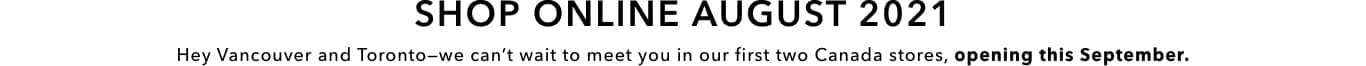 Shop Online August 2021. Hey Vancouver and Toronto. We can’t wait to meet you in our first two Canada stores, opening this September