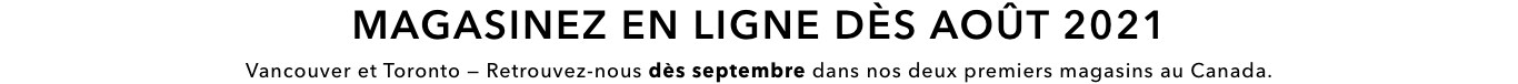 Magasinez en ligne dès août 2021. Vancouver et Toronto – Retrouvez-nous dès septembre dans nos deux premiers magasins au Canada.